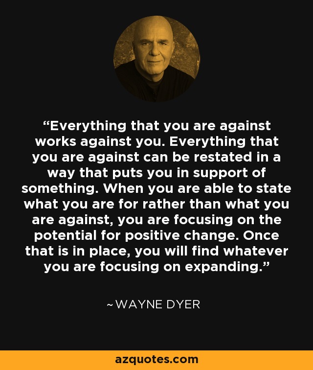 Everything that you are against works against you. Everything that you are against can be restated in a way that puts you in support of something. When you are able to state what you are for rather than what you are against, you are focusing on the potential for positive change. Once that is in place, you will find whatever you are focusing on expanding. - Wayne Dyer