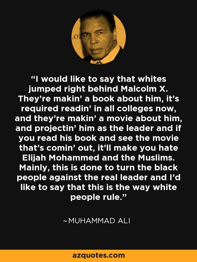 I would like to say that whites jumped right behind Malcolm X. They’re makin’ a book about him, it’s required readin’ in all colleges now, and they’re makin’ a movie about him, and projectin’ him as the leader and if you read his book and see the movie that’s comin’ out, it’ll make you hate Elijah Mohammed and the Muslims. Mainly, this is done to turn the black people against the real leader and I’d like to say that this is the way white people rule. - Muhammad Ali