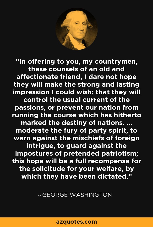 In offering to you, my countrymen, these counsels of an old and affectionate friend, I dare not hope they will make the strong and lasting impression I could wish; that they will control the usual current of the passions, or prevent our nation from running the course which has hitherto marked the destiny of nations. ... moderate the fury of party spirit, to warn against the mischiefs of foreign intrigue, to guard against the impostures of pretended patriotism; this hope will be a full recompense for the solicitude for your welfare, by which they have been dictated. - George Washington