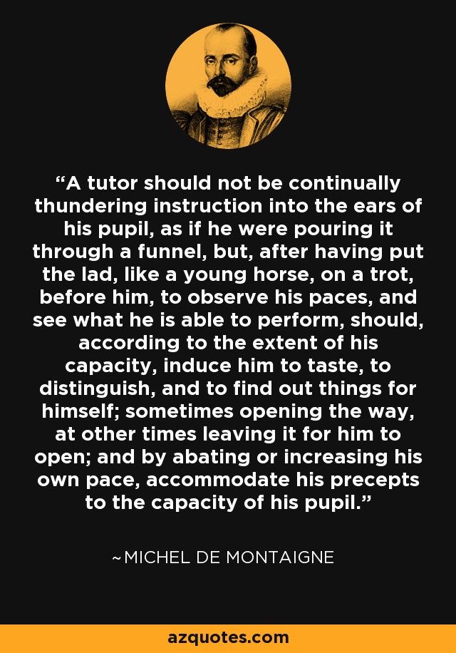 A tutor should not be continually thundering instruction into the ears of his pupil, as if he were pouring it through a funnel, but, after having put the lad, like a young horse, on a trot, before him, to observe his paces, and see what he is able to perform, should, according to the extent of his capacity, induce him to taste, to distinguish, and to find out things for himself; sometimes opening the way, at other times leaving it for him to open; and by abating or increasing his own pace, accommodate his precepts to the capacity of his pupil. - Michel de Montaigne