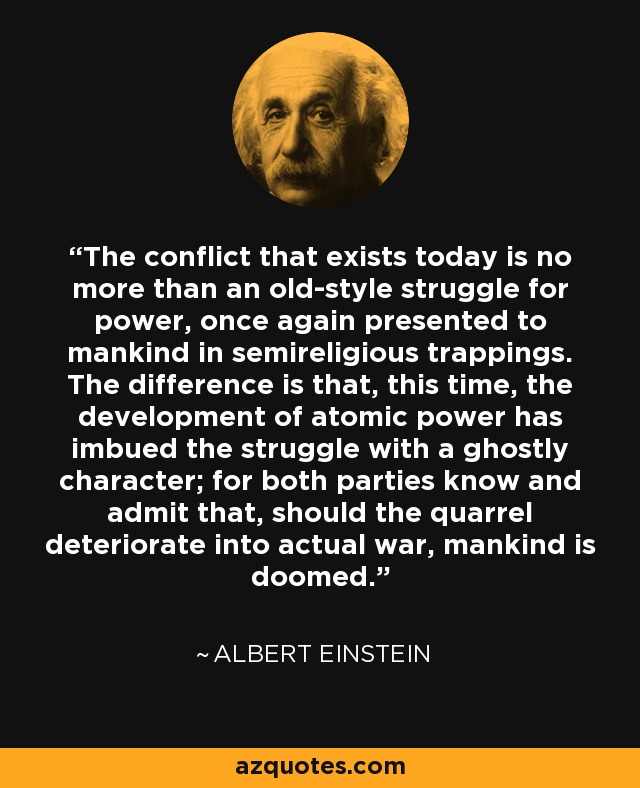 The conflict that exists today is no more than an old-style struggle for power, once again presented to mankind in semireligious trappings. The difference is that, this time, the development of atomic power has imbued the struggle with a ghostly character; for both parties know and admit that, should the quarrel deteriorate into actual war, mankind is doomed. - Albert Einstein