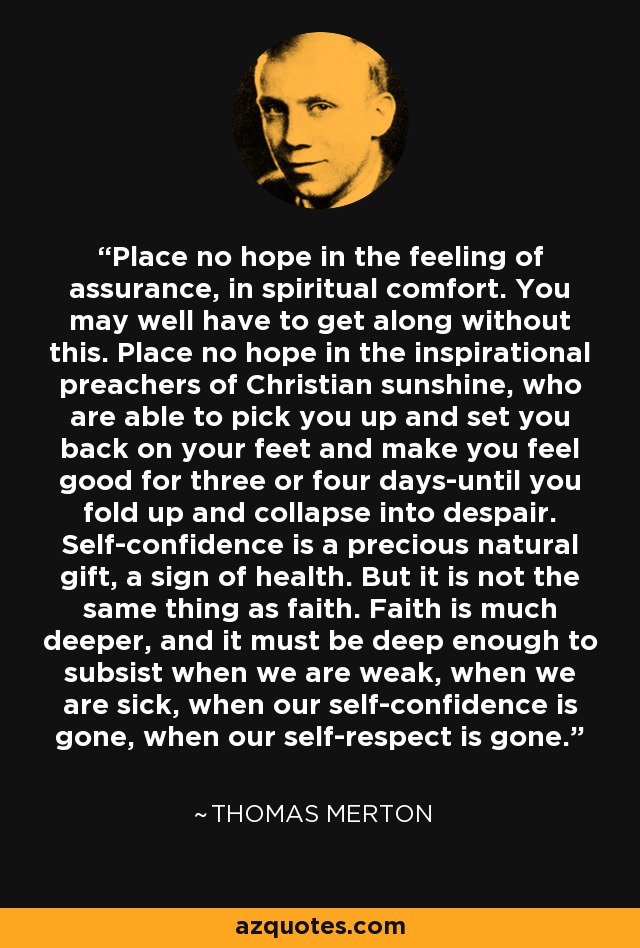 Place no hope in the feeling of assurance, in spiritual comfort. You may well have to get along without this. Place no hope in the inspirational preachers of Christian sunshine, who are able to pick you up and set you back on your feet and make you feel good for three or four days-until you fold up and collapse into despair. Self-confidence is a precious natural gift, a sign of health. But it is not the same thing as faith. Faith is much deeper, and it must be deep enough to subsist when we are weak, when we are sick, when our self-confidence is gone, when our self-respect is gone. - Thomas Merton