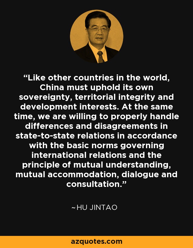Like other countries in the world, China must uphold its own sovereignty, territorial integrity and development interests. At the same time, we are willing to properly handle differences and disagreements in state-to-state relations in accordance with the basic norms governing international relations and the principle of mutual understanding, mutual accommodation, dialogue and consultation. - Hu Jintao