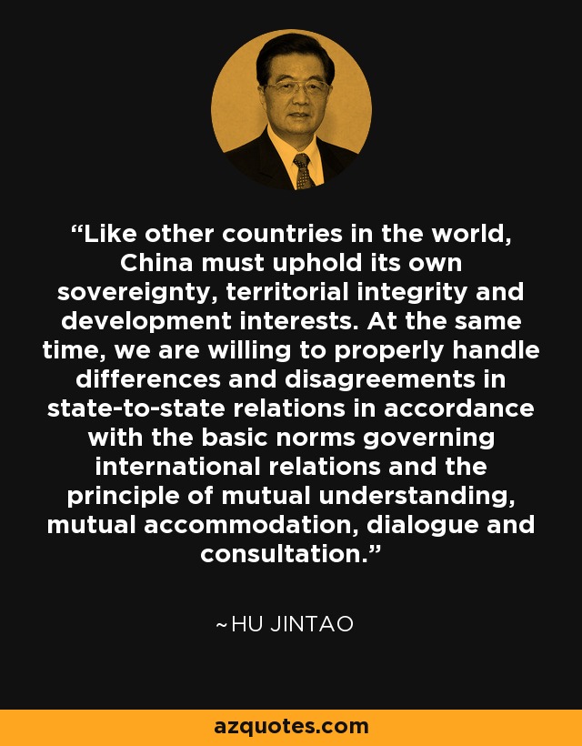 Like other countries in the world, China must uphold its own sovereignty, territorial integrity and development interests. At the same time, we are willing to properly handle differences and disagreements in state-to-state relations in accordance with the basic norms governing international relations and the principle of mutual understanding, mutual accommodation, dialogue and consultation. - Hu Jintao