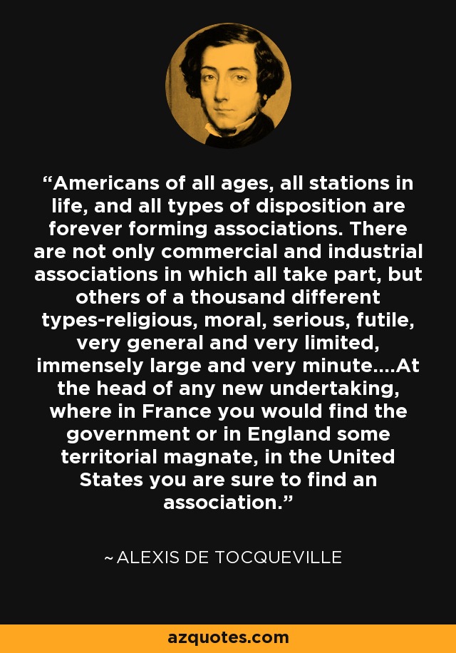 Americans of all ages, all stations in life, and all types of disposition are forever forming associations. There are not only commercial and industrial associations in which all take part, but others of a thousand different types-religious, moral, serious, futile, very general and very limited, immensely large and very minute....At the head of any new undertaking, where in France you would find the government or in England some territorial magnate, in the United States you are sure to find an association. - Alexis de Tocqueville