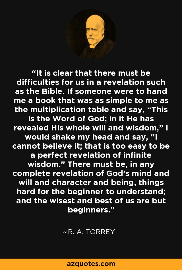 It is clear that there must be difficulties for us in a revelation such as the Bible. If someone were to hand me a book that was as simple to me as the multiplication table and say, “This is the Word of God; in it He has revealed His whole will and wisdom,” I would shake my head and say, “I cannot believe it; that is too easy to be a perfect revelation of infinite wisdom.” There must be, in any complete revelation of God's mind and will and character and being, things hard for the beginner to understand; and the wisest and best of us are but beginners. - R. A. Torrey