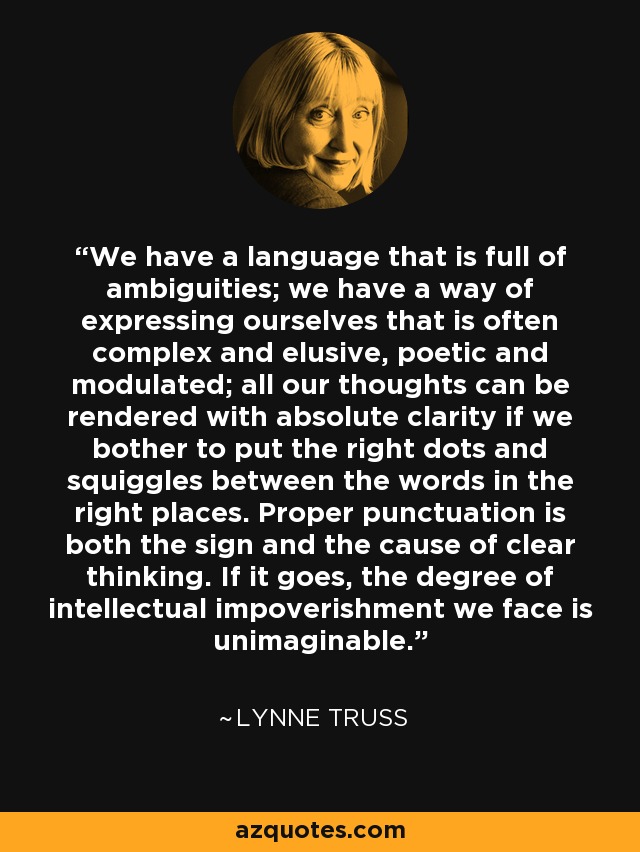 We have a language that is full of ambiguities; we have a way of expressing ourselves that is often complex and elusive, poetic and modulated; all our thoughts can be rendered with absolute clarity if we bother to put the right dots and squiggles between the words in the right places. Proper punctuation is both the sign and the cause of clear thinking. If it goes, the degree of intellectual impoverishment we face is unimaginable. - Lynne Truss