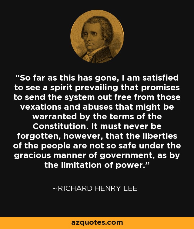 So far as this has gone, I am satisfied to see a spirit prevailing that promises to send the system out free from those vexations and abuses that might be warranted by the terms of the Constitution. It must never be forgotten, however, that the liberties of the people are not so safe under the gracious manner of government, as by the limitation of power. - Richard Henry Lee