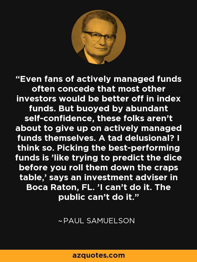 Even fans of actively managed funds often concede that most other investors would be better off in index funds. But buoyed by abundant self-confidence, these folks aren't about to give up on actively managed funds themselves. A tad delusional? I think so. Picking the best-performing funds is 'like trying to predict the dice before you roll them down the craps table,' says an investment adviser in Boca Raton, FL. 'I can't do it. The public can't do it.' - Paul Samuelson