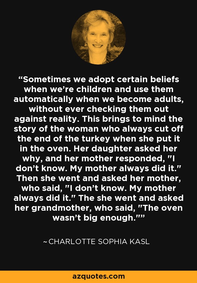 Sometimes we adopt certain beliefs when we're children and use them automatically when we become adults, without ever checking them out against reality. This brings to mind the story of the woman who always cut off the end of the turkey when she put it in the oven. Her daughter asked her why, and her mother responded, 