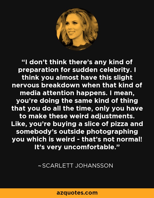 I don't think there's any kind of preparation for sudden celebrity. I think you almost have this slight nervous breakdown when that kind of media attention happens. I mean, you're doing the same kind of thing that you do all the time, only you have to make these weird adjustments. Like, you're buying a slice of pizza and somebody's outside photographing you which is weird - that's not normal! It's very uncomfortable. - Scarlett Johansson