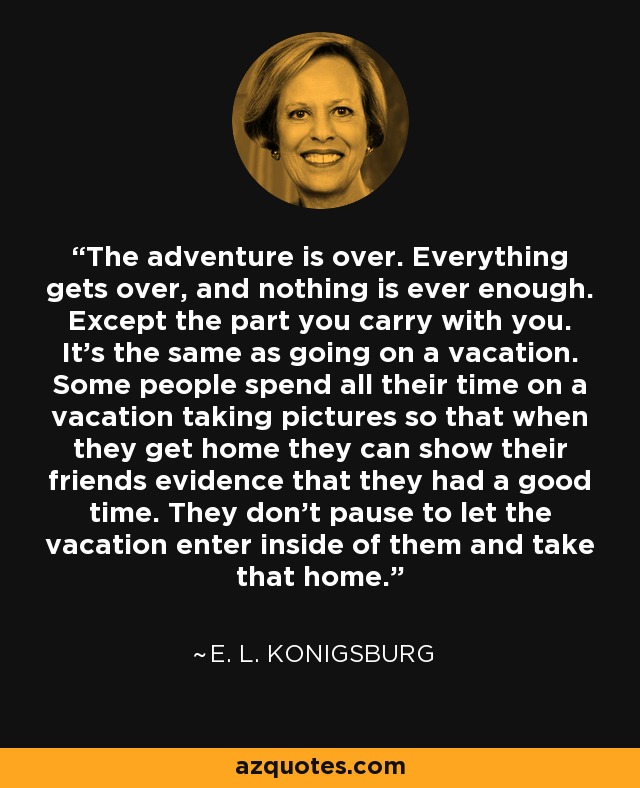 The adventure is over. Everything gets over, and nothing is ever enough. Except the part you carry with you. It's the same as going on a vacation. Some people spend all their time on a vacation taking pictures so that when they get home they can show their friends evidence that they had a good time. They don't pause to let the vacation enter inside of them and take that home. - E. L. Konigsburg
