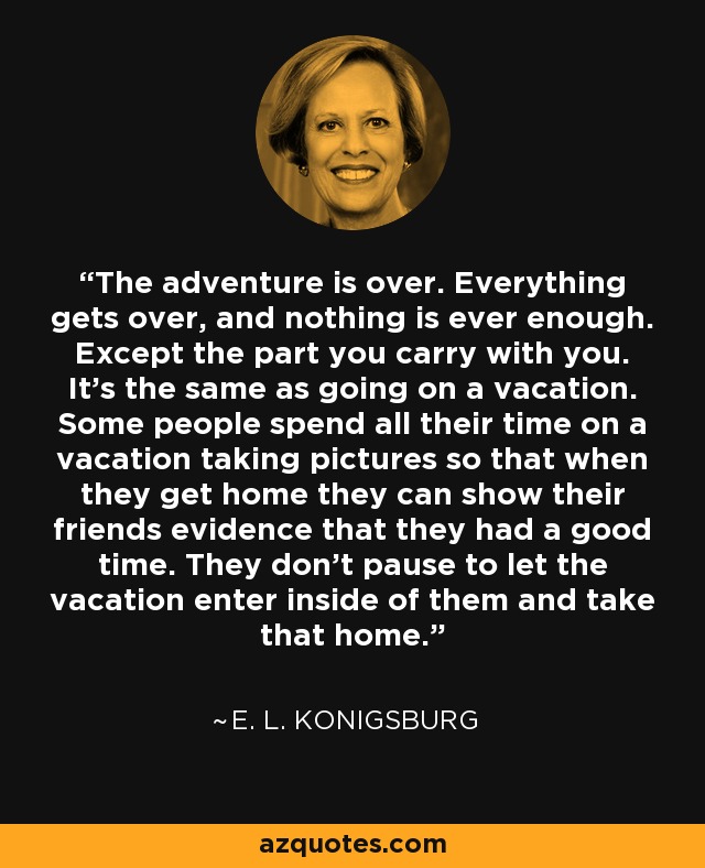 The adventure is over. Everything gets over, and nothing is ever enough. Except the part you carry with you. It's the same as going on a vacation. Some people spend all their time on a vacation taking pictures so that when they get home they can show their friends evidence that they had a good time. They don't pause to let the vacation enter inside of them and take that home. - E. L. Konigsburg