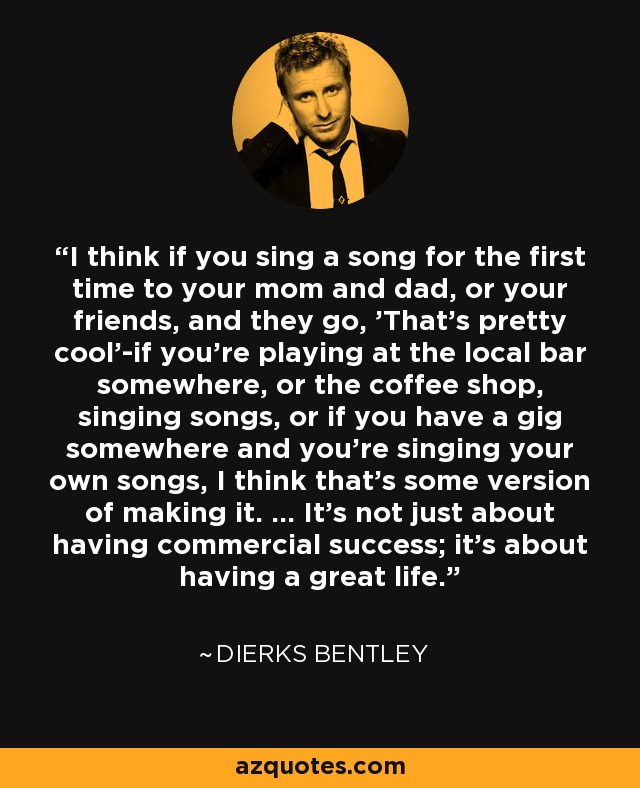 I think if you sing a song for the first time to your mom and dad, or your friends, and they go, 'That's pretty cool'-if you're playing at the local bar somewhere, or the coffee shop, singing songs, or if you have a gig somewhere and you're singing your own songs, I think that's some version of making it. ... It's not just about having commercial success; it's about having a great life. - Dierks Bentley