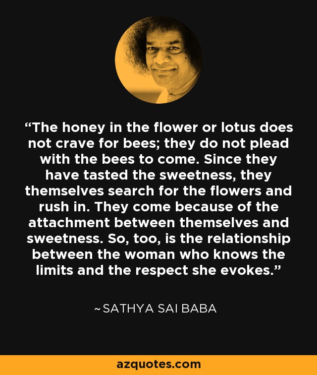 The honey in the flower or lotus does not crave for bees; they do not plead with the bees to come. Since they have tasted the sweetness, they themselves search for the flowers and rush in. They come because of the attachment between themselves and sweetness. So, too, is the relationship between the woman who knows the limits and the respect she evokes. - Sathya Sai Baba