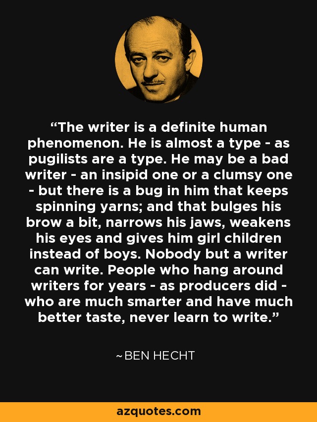 The writer is a definite human phenomenon. He is almost a type - as pugilists are a type. He may be a bad writer - an insipid one or a clumsy one - but there is a bug in him that keeps spinning yarns; and that bulges his brow a bit, narrows his jaws, weakens his eyes and gives him girl children instead of boys. Nobody but a writer can write. People who hang around writers for years - as producers did - who are much smarter and have much better taste, never learn to write. - Ben Hecht