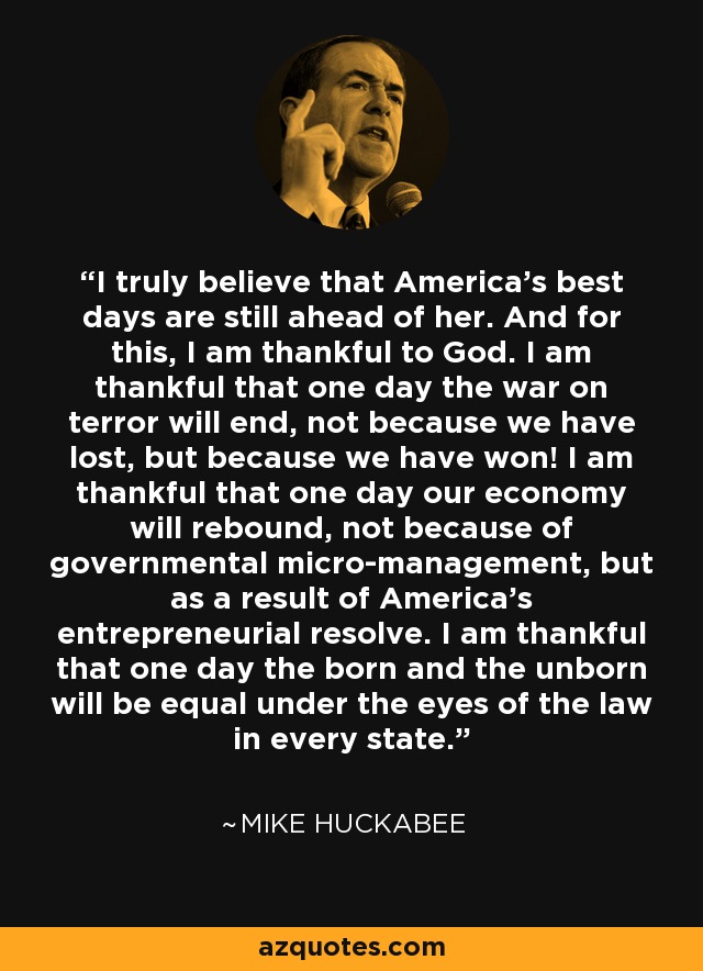 I truly believe that America's best days are still ahead of her. And for this, I am thankful to God. I am thankful that one day the war on terror will end, not because we have lost, but because we have won! I am thankful that one day our economy will rebound, not because of governmental micro-management, but as a result of America's entrepreneurial resolve. I am thankful that one day the born and the unborn will be equal under the eyes of the law in every state. - Mike Huckabee