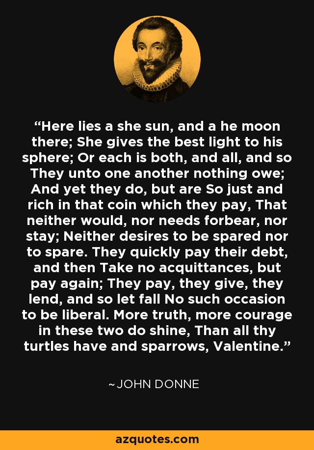 Here lies a she sun, and a he moon there; She gives the best light to his sphere; Or each is both, and all, and so They unto one another nothing owe; And yet they do, but are So just and rich in that coin which they pay, That neither would, nor needs forbear, nor stay; Neither desires to be spared nor to spare. They quickly pay their debt, and then Take no acquittances, but pay again; They pay, they give, they lend, and so let fall No such occasion to be liberal. More truth, more courage in these two do shine, Than all thy turtles have and sparrows, Valentine. - John Donne