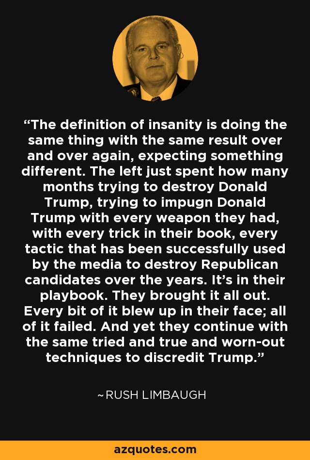 The definition of insanity is doing the same thing with the same result over and over again, expecting something different. The left just spent how many months trying to destroy Donald Trump, trying to impugn Donald Trump with every weapon they had, with every trick in their book, every tactic that has been successfully used by the media to destroy Republican candidates over the years. It's in their playbook. They brought it all out. Every bit of it blew up in their face; all of it failed. And yet they continue with the same tried and true and worn-out techniques to discredit Trump. - Rush Limbaugh