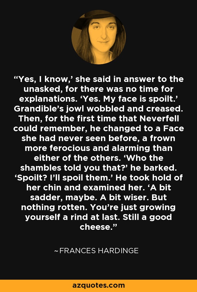 Yes, I know,’ she said in answer to the unasked, for there was no time for explanations. ‘Yes. My face is spoilt.’ Grandible’s jowl wobbled and creased. Then, for the first time that Neverfell could remember, he changed to a Face she had never seen before, a frown more ferocious and alarming than either of the others. ‘Who the shambles told you that?’ he barked. ‘Spoilt? I’ll spoil them.’ He took hold of her chin and examined her. ‘A bit sadder, maybe. A bit wiser. But nothing rotten. You’re just growing yourself a rind at last. Still a good cheese. - Frances Hardinge