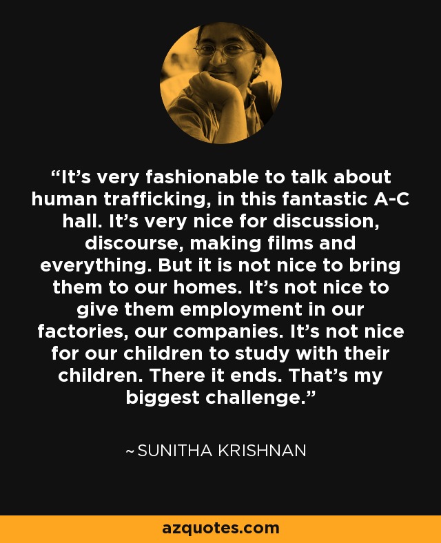 It's very fashionable to talk about human trafficking, in this fantastic A-C hall. It's very nice for discussion, discourse, making films and everything. But it is not nice to bring them to our homes. It's not nice to give them employment in our factories, our companies. It's not nice for our children to study with their children. There it ends. That's my biggest challenge. - Sunitha Krishnan