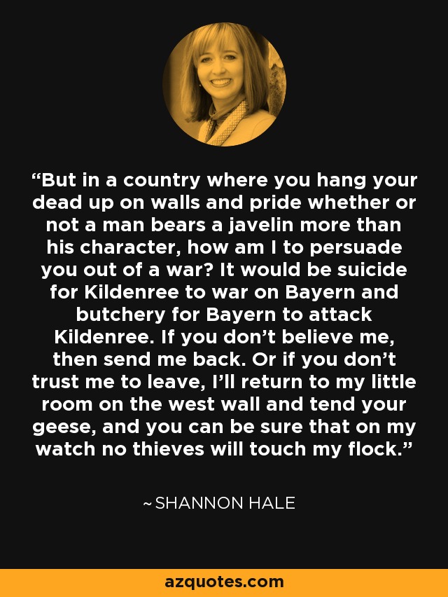 But in a country where you hang your dead up on walls and pride whether or not a man bears a javelin more than his character, how am I to persuade you out of a war? It would be suicide for Kildenree to war on Bayern and butchery for Bayern to attack Kildenree. If you don't believe me, then send me back. Or if you don't trust me to leave, I'll return to my little room on the west wall and tend your geese, and you can be sure that on my watch no thieves will touch my flock. - Shannon Hale