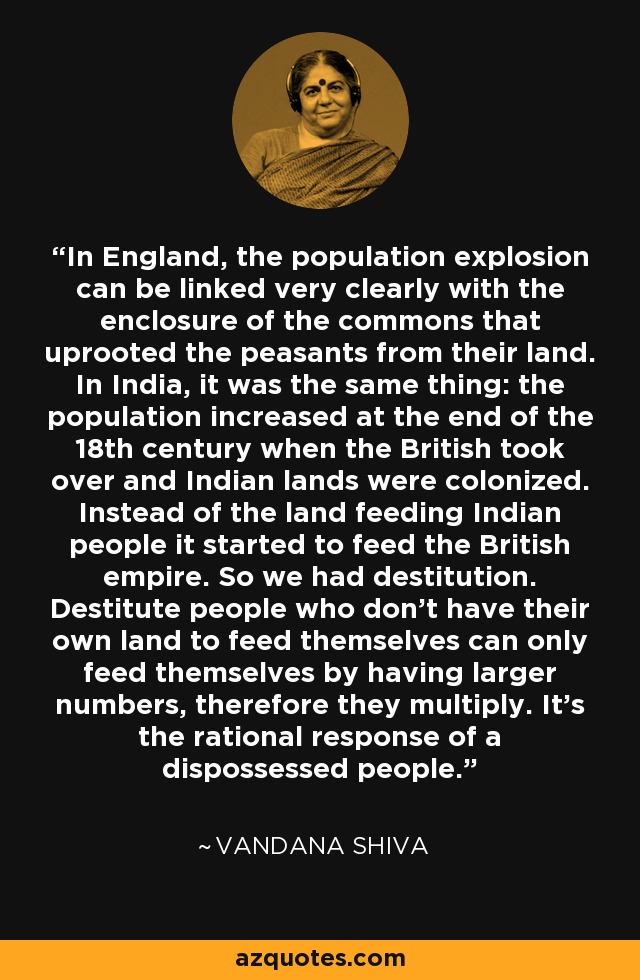 In England, the population explosion can be linked very clearly with the enclosure of the commons that uprooted the peasants from their land. In India, it was the same thing: the population increased at the end of the 18th century when the British took over and Indian lands were colonized. Instead of the land feeding Indian people it started to feed the British empire. So we had destitution. Destitute people who don't have their own land to feed themselves can only feed themselves by having larger numbers, therefore they multiply. It's the rational response of a dispossessed people. - Vandana Shiva