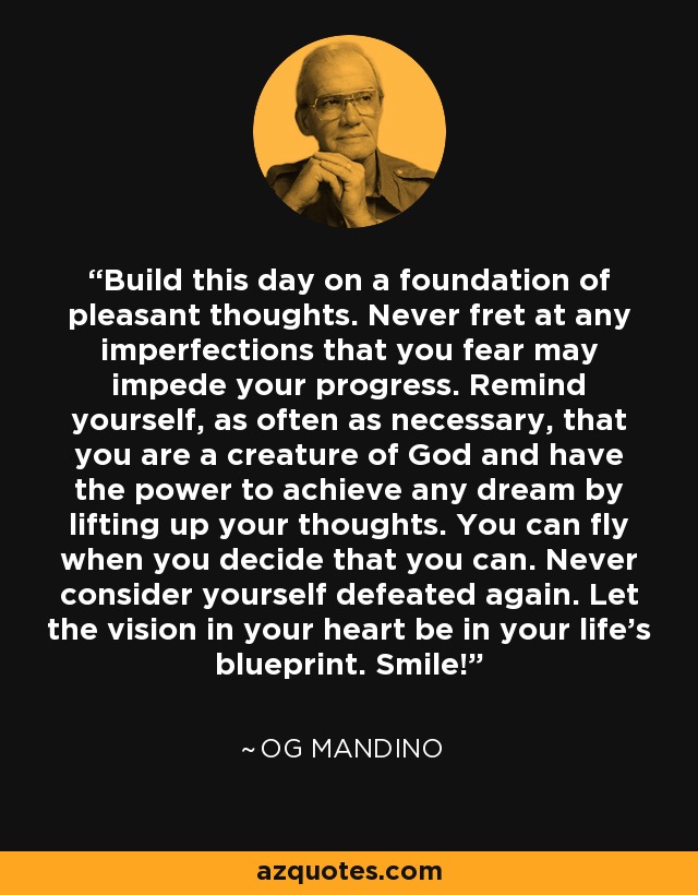 Build this day on a foundation of pleasant thoughts. Never fret at any imperfections that you fear may impede your progress. Remind yourself, as often as necessary, that you are a creature of God and have the power to achieve any dream by lifting up your thoughts. You can fly when you decide that you can. Never consider yourself defeated again. Let the vision in your heart be in your life's blueprint. Smile! - Og Mandino