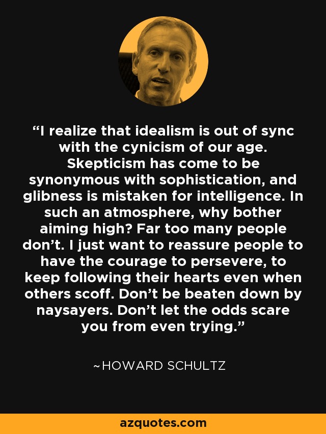 I realize that idealism is out of sync with the cynicism of our age. Skepticism has come to be synonymous with sophistication, and glibness is mistaken for intelligence. In such an atmosphere, why bother aiming high? Far too many people don't. I just want to reassure people to have the courage to persevere, to keep following their hearts even when others scoff. Don't be beaten down by naysayers. Don't let the odds scare you from even trying. - Howard Schultz