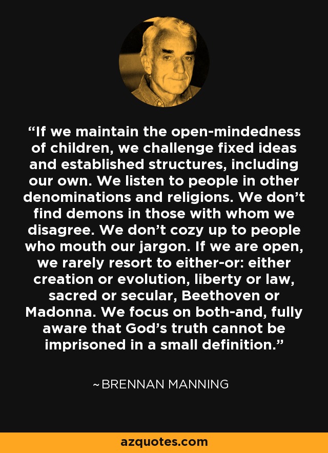 If we maintain the open-mindedness of children, we challenge fixed ideas and established structures, including our own. We listen to people in other denominations and religions. We don't find demons in those with whom we disagree. We don't cozy up to people who mouth our jargon. If we are open, we rarely resort to either-or: either creation or evolution, liberty or law, sacred or secular, Beethoven or Madonna. We focus on both-and, fully aware that God's truth cannot be imprisoned in a small definition. - Brennan Manning