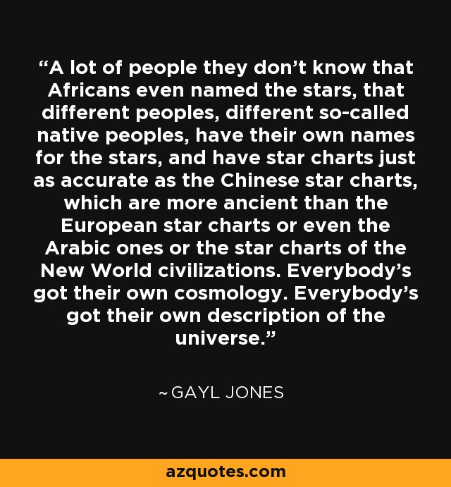 A lot of people they don’t know that Africans even named the stars, that different peoples, different so-called native peoples, have their own names for the stars, and have star charts just as accurate as the Chinese star charts, which are more ancient than the European star charts or even the Arabic ones or the star charts of the New World civilizations. Everybody’s got their own cosmology. Everybody’s got their own description of the universe. - Gayl Jones