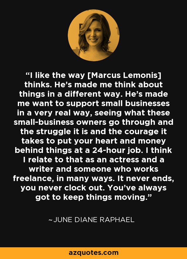 I like the way [Marcus Lemonis] thinks. He's made me think about things in a different way. He's made me want to support small businesses in a very real way, seeing what these small-business owners go through and the struggle it is and the courage it takes to put your heart and money behind things at a 24-hour job. I think I relate to that as an actress and a writer and someone who works freelance, in many ways. It never ends, you never clock out. You've always got to keep things moving. - June Diane Raphael