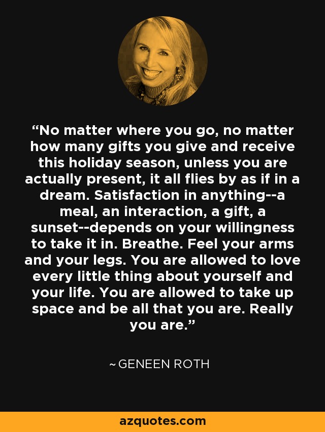 No matter where you go, no matter how many gifts you give and receive this holiday season, unless you are actually present, it all flies by as if in a dream. Satisfaction in anything--a meal, an interaction, a gift, a sunset--depends on your willingness to take it in. Breathe. Feel your arms and your legs. You are allowed to love every little thing about yourself and your life. You are allowed to take up space and be all that you are. Really you are. - Geneen Roth