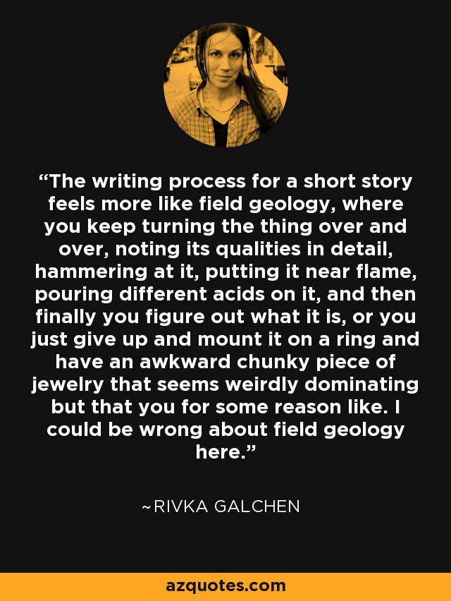 The writing process for a short story feels more like field geology, where you keep turning the thing over and over, noting its qualities in detail, hammering at it, putting it near flame, pouring different acids on it, and then finally you figure out what it is, or you just give up and mount it on a ring and have an awkward chunky piece of jewelry that seems weirdly dominating but that you for some reason like. I could be wrong about field geology here. - Rivka Galchen
