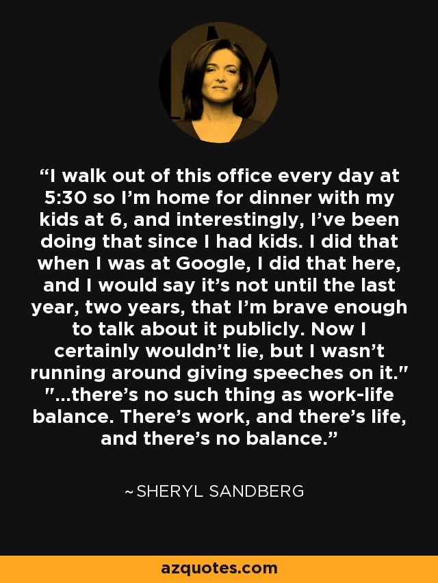 I walk out of this office every day at 5:30 so I'm home for dinner with my kids at 6, and interestingly, I've been doing that since I had kids. I did that when I was at Google, I did that here, and I would say it's not until the last year, two years, that I'm brave enough to talk about it publicly. Now I certainly wouldn't lie, but I wasn't running around giving speeches on it.