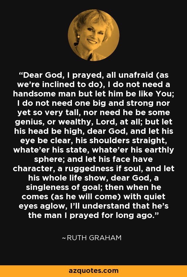 Dear God, I prayed, all unafraid (as we're inclined to do), I do not need a handsome man but let him be like You; I do not need one big and strong nor yet so very tall, nor need he be some genius, or wealthy, Lord, at all; but let his head be high, dear God, and let his eye be clear, his shoulders straight, whate'er his state, whate'er his earthly sphere; and let his face have character, a ruggedness if soul, and let his whole life show, dear God, a singleness of goal; then when he comes (as he will come) with quiet eyes aglow, I'll understand that he's the man I prayed for long ago. - Ruth Graham