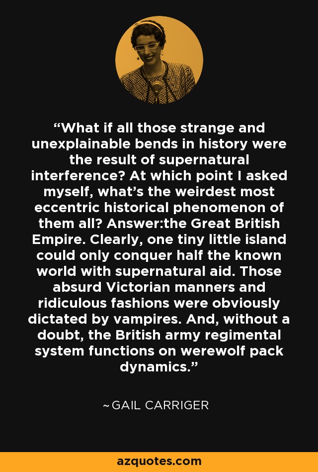 What if all those strange and unexplainable bends in history were the result of supernatural interference? At which point I asked myself, what's the weirdest most eccentric historical phenomenon of them all? Answer:the Great British Empire. Clearly, one tiny little island could only conquer half the known world with supernatural aid. Those absurd Victorian manners and ridiculous fashions were obviously dictated by vampires. And, without a doubt, the British army regimental system functions on werewolf pack dynamics. - Gail Carriger