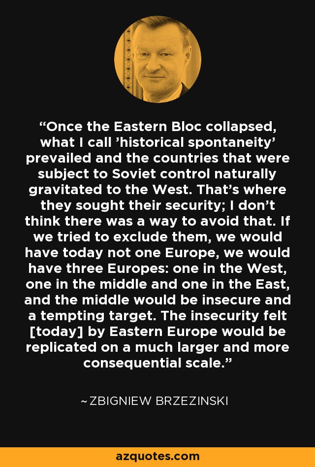 Once the Eastern Bloc collapsed, what I call 'historical spontaneity' prevailed and the countries that were subject to Soviet control naturally gravitated to the West. That's where they sought their security; I don't think there was a way to avoid that. If we tried to exclude them, we would have today not one Europe, we would have three Europes: one in the West, one in the middle and one in the East, and the middle would be insecure and a tempting target. The insecurity felt [today] by Eastern Europe would be replicated on a much larger and more consequential scale. - Zbigniew Brzezinski