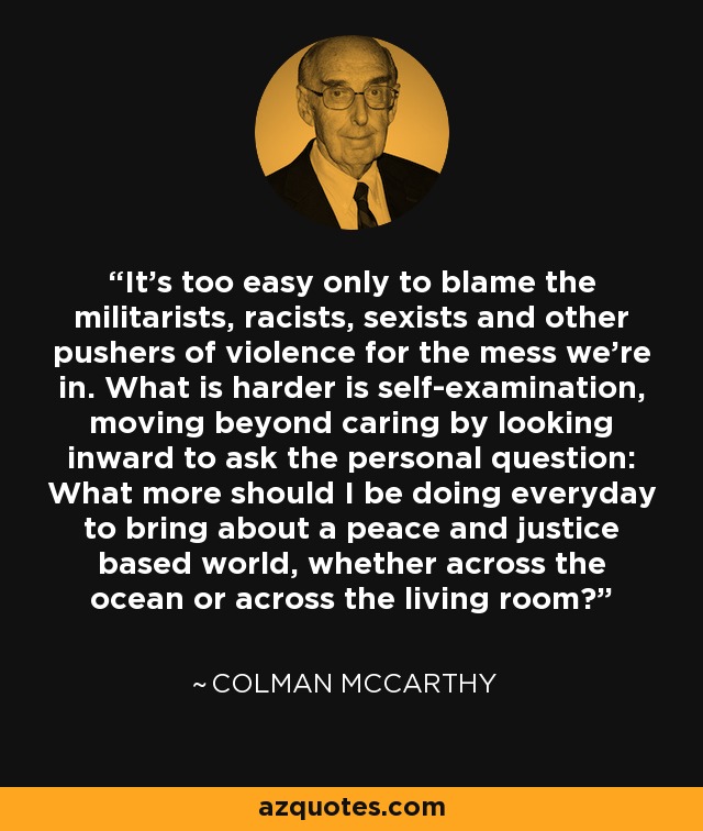 It's too easy only to blame the militarists, racists, sexists and other pushers of violence for the mess we're in. What is harder is self-examination, moving beyond caring by looking inward to ask the personal question: What more should I be doing everyday to bring about a peace and justice based world, whether across the ocean or across the living room? - Colman McCarthy