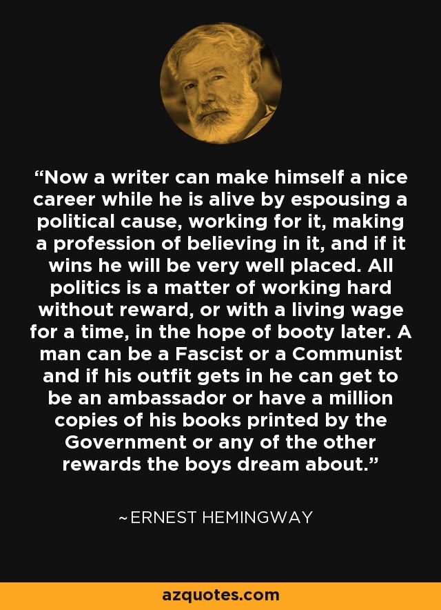 Now a writer can make himself a nice career while he is alive by espousing a political cause, working for it, making a profession of believing in it, and if it wins he will be very well placed. All politics is a matter of working hard without reward, or with a living wage for a time, in the hope of booty later. A man can be a Fascist or a Communist and if his outfit gets in he can get to be an ambassador or have a million copies of his books printed by the Government or any of the other rewards the boys dream about. - Ernest Hemingway
