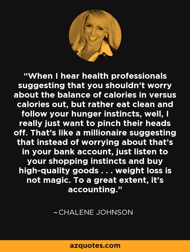 When I hear health professionals suggesting that you shouldn't worry about the balance of calories in versus calories out, but rather eat clean and follow your hunger instincts, well, I really just want to pinch their heads off. That's like a millionaire suggesting that instead of worrying about that's in your bank account, just listen to your shopping instincts and buy high-quality goods . . . weight loss is not magic. To a great extent, it's accounting. - Chalene Johnson