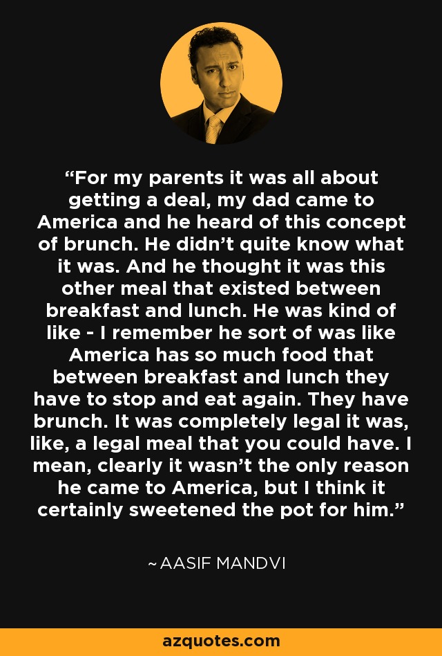For my parents it was all about getting a deal, my dad came to America and he heard of this concept of brunch. He didn't quite know what it was. And he thought it was this other meal that existed between breakfast and lunch. He was kind of like - I remember he sort of was like America has so much food that between breakfast and lunch they have to stop and eat again. They have brunch. It was completely legal it was, like, a legal meal that you could have. I mean, clearly it wasn't the only reason he came to America, but I think it certainly sweetened the pot for him. - Aasif Mandvi