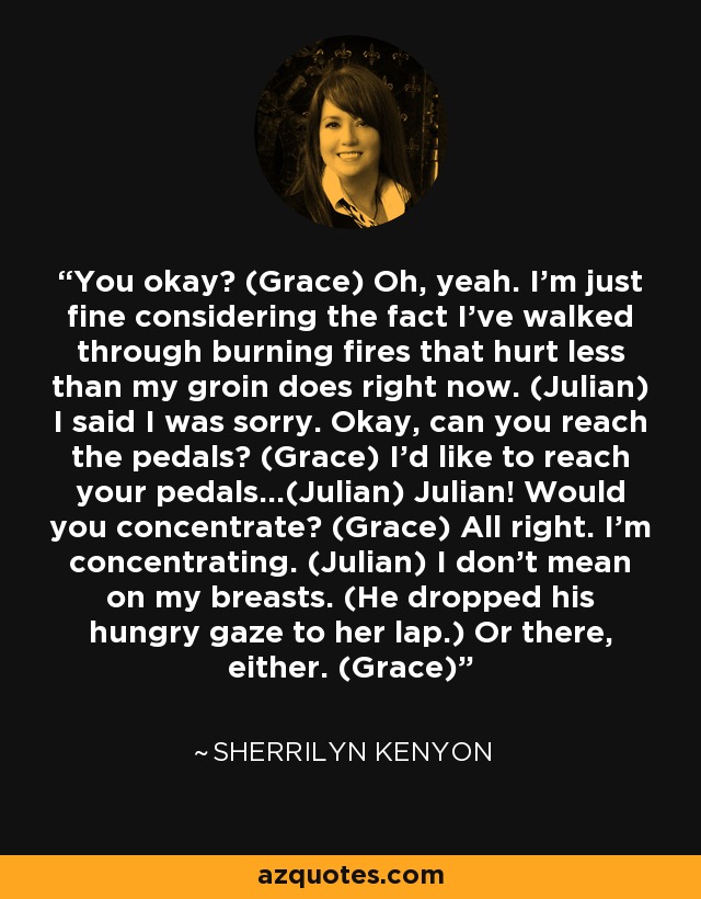 You okay? (Grace) Oh, yeah. I’m just fine considering the fact I’ve walked through burning fires that hurt less than my groin does right now. (Julian) I said I was sorry. Okay, can you reach the pedals? (Grace) I’d like to reach your pedals…(Julian) Julian! Would you concentrate? (Grace) All right. I’m concentrating. (Julian) I don’t mean on my breasts. (He dropped his hungry gaze to her lap.) Or there, either. (Grace) - Sherrilyn Kenyon