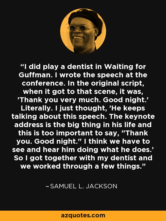 I did play a dentist in Waiting for Guffman. I wrote the speech at the conference. In the original script, when it got to that scene, it was, 'Thank you very much. Good night.' Literally. I just thought, 'He keeps talking about this speech. The keynote address is the big thing in his life and this is too important to say, 