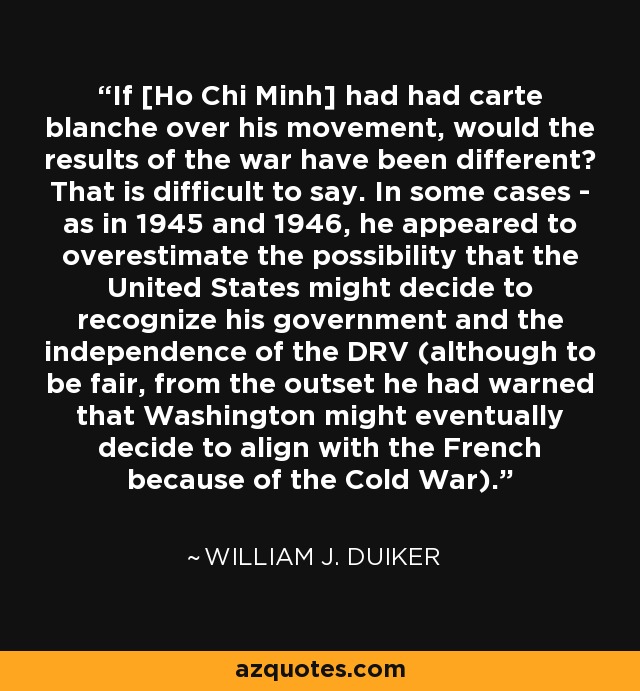 If [Ho Chi Minh] had had carte blanche over his movement, would the results of the war have been different? That is difficult to say. In some cases - as in 1945 and 1946, he appeared to overestimate the possibility that the United States might decide to recognize his government and the independence of the DRV (although to be fair, from the outset he had warned that Washington might eventually decide to align with the French because of the Cold War). - William J. Duiker