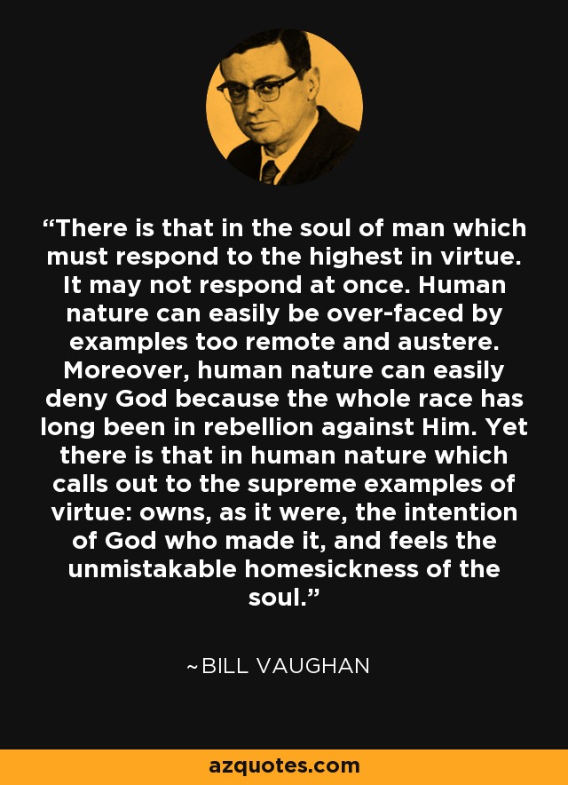 There is that in the soul of man which must respond to the highest in virtue. It may not respond at once. Human nature can easily be over-faced by examples too remote and austere. Moreover, human nature can easily deny God because the whole race has long been in rebellion against Him. Yet there is that in human nature which calls out to the supreme examples of virtue: owns, as it were, the intention of God who made it, and feels the unmistakable homesickness of the soul. - Bill Vaughan