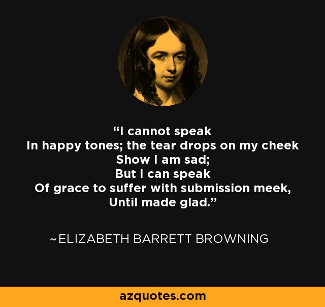 I cannot speak In happy tones; the tear drops on my cheek Show I am sad; But I can speak Of grace to suffer with submission meek, Until made glad. - Elizabeth Barrett Browning