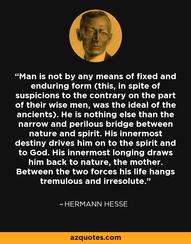 Man is not by any means of fixed and enduring form (this, in spite of suspicions to the contrary on the part of their wise men, was the ideal of the ancients). He is nothing else than the narrow and perilous bridge between nature and spirit. His innermost destiny drives him on to the spirit and to God. His innermost longing draws him back to nature, the mother. Between the two forces his life hangs tremulous and irresolute. - Hermann Hesse