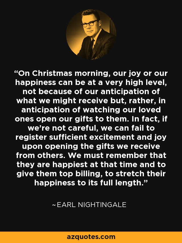 On Christmas morning, our joy or our happiness can be at a very high level, not because of our anticipation of what we might receive but, rather, in anticipation of watching our loved ones open our gifts to them. In fact, if we're not careful, we can fail to register sufficient excitement and joy upon opening the gifts we receive from others. We must remember that they are happiest at that time and to give them top billing, to stretch their happiness to its full length. - Earl Nightingale