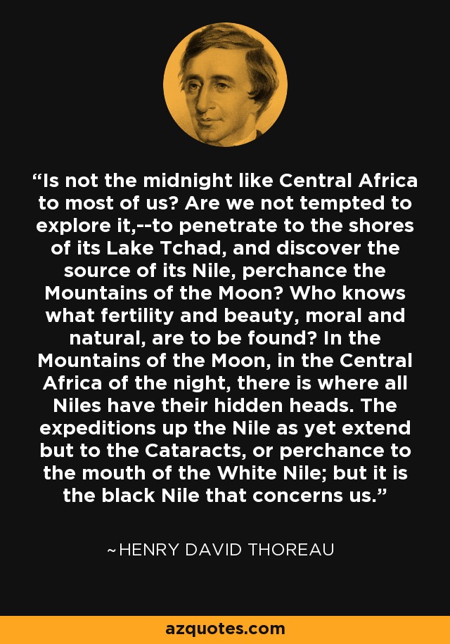 Is not the midnight like Central Africa to most of us? Are we not tempted to explore it,--to penetrate to the shores of its Lake Tchad, and discover the source of its Nile, perchance the Mountains of the Moon? Who knows what fertility and beauty, moral and natural, are to be found? In the Mountains of the Moon, in the Central Africa of the night, there is where all Niles have their hidden heads. The expeditions up the Nile as yet extend but to the Cataracts, or perchance to the mouth of the White Nile; but it is the black Nile that concerns us. - Henry David Thoreau